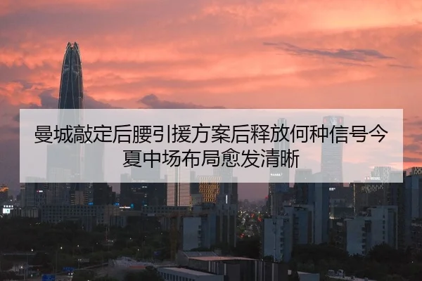 曼城敲定后腰引援方案后释放何种信号今夏中场布局愈发清晰
